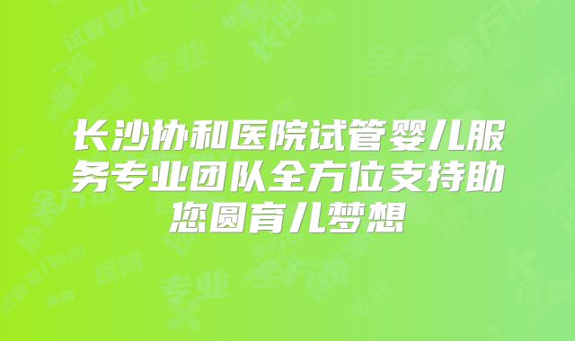 长沙协和医院试管婴儿服务专业团队全方位支持助您圆育儿梦想