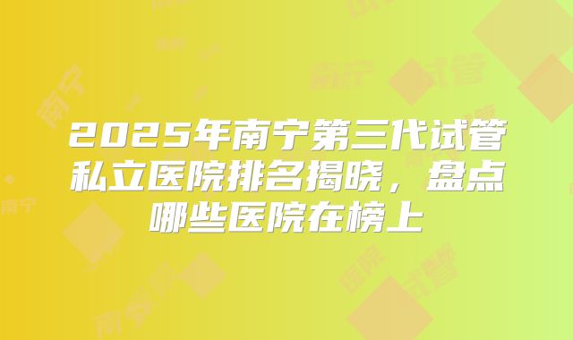 2025年南宁第三代试管私立医院排名揭晓，盘点哪些医院在榜上