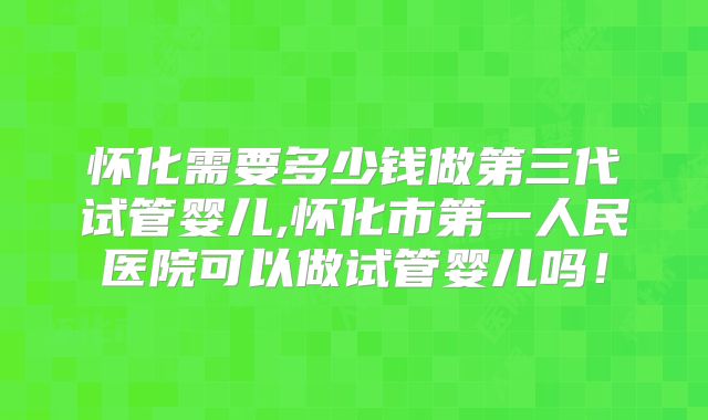 怀化需要多少钱做第三代试管婴儿,怀化市第一人民医院可以做试管婴儿吗！