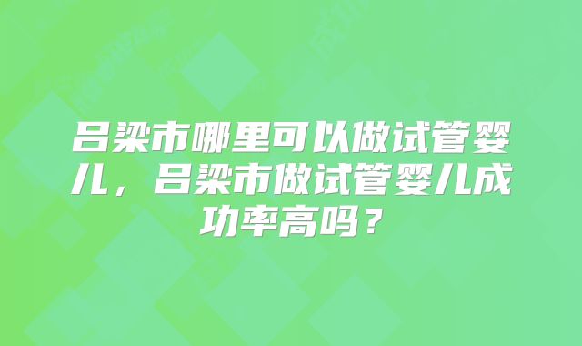 吕梁市哪里可以做试管婴儿，吕梁市做试管婴儿成功率高吗？