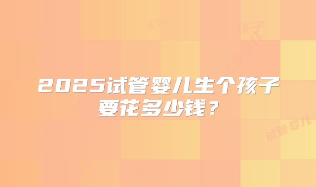 2025试管婴儿生个孩子要花多少钱？