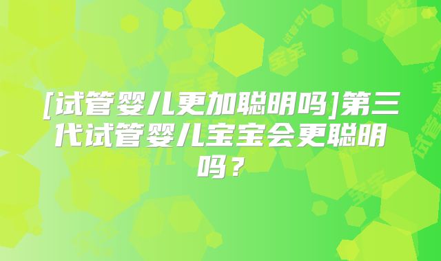 [试管婴儿更加聪明吗]第三代试管婴儿宝宝会更聪明吗？
