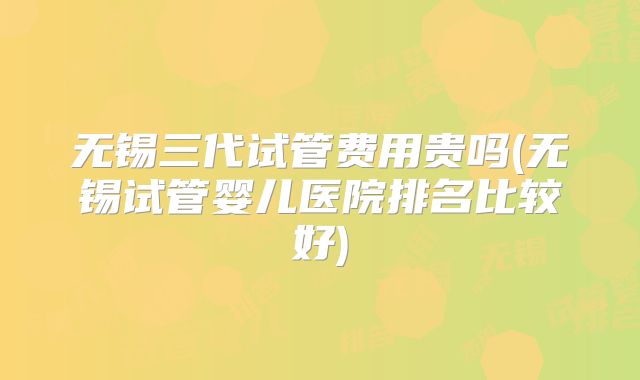 无锡三代试管费用贵吗(无锡试管婴儿医院排名比较好)