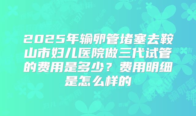 2025年输卵管堵塞去鞍山市妇儿医院做三代试管的费用是多少？费用明细是怎么样的