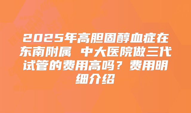 2025年高胆固醇血症在东南附属 中大医院做三代试管的费用高吗？费用明细介绍