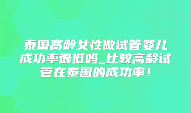 泰国高龄女性做试管婴儿成功率很低吗_比较高龄试管在泰国的成功率！