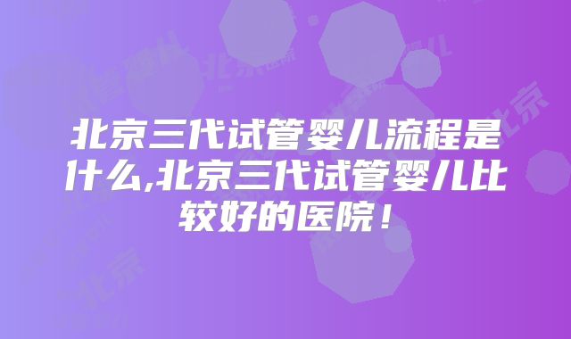 北京三代试管婴儿流程是什么,北京三代试管婴儿比较好的医院！