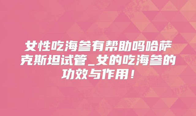 女性吃海参有帮助吗哈萨克斯坦试管_女的吃海参的功效与作用！