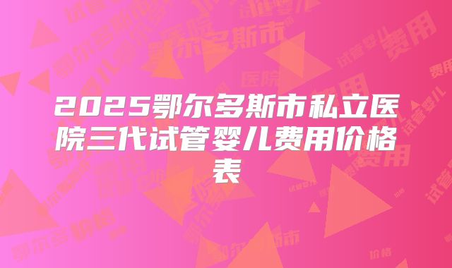 2025鄂尔多斯市私立医院三代试管婴儿费用价格表