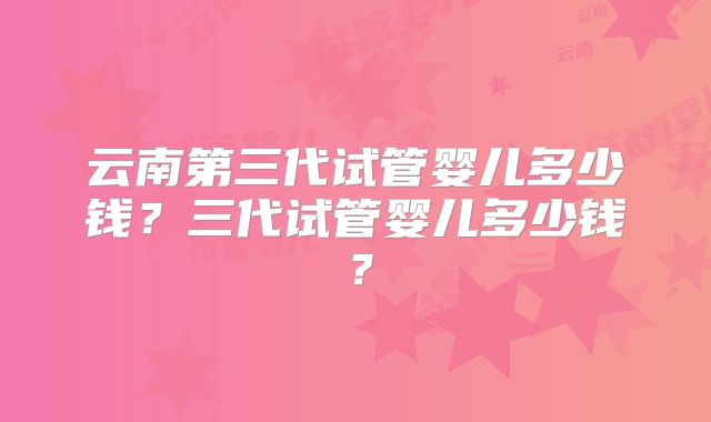 云南第三代试管婴儿多少钱？三代试管婴儿多少钱？