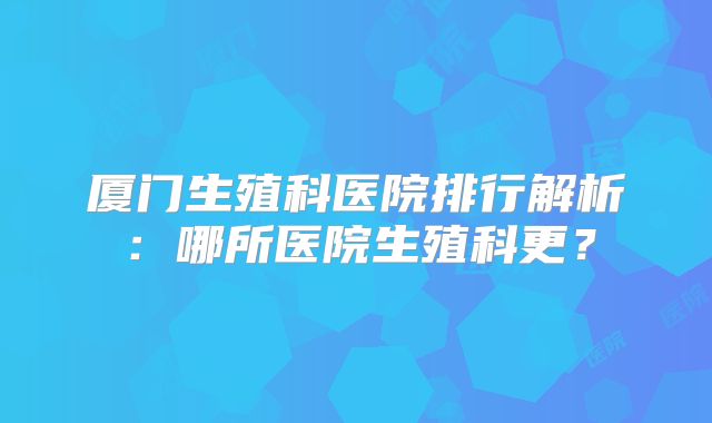 厦门生殖科医院排行解析:哪所医院生殖科更?