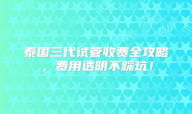 泰国三代试管收费全攻略，费用透明不踩坑！