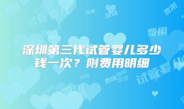 深圳第三代试管婴儿多少钱一次?附费用明细