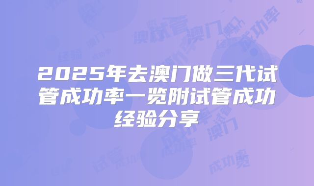 2025年去澳门做三代试管成功率一览附试管成功经验分享