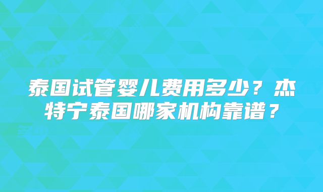 泰国试管婴儿费用多少？杰特宁泰国哪家机构靠谱？