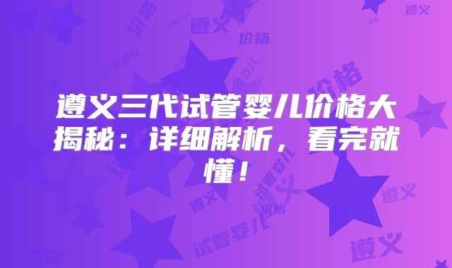 遵义三代试管婴儿价格大揭秘：详细解析，看完就懂！