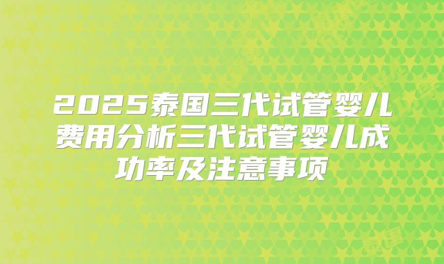 2025泰国三代试管婴儿费用分析三代试管婴儿成功率及注意事项