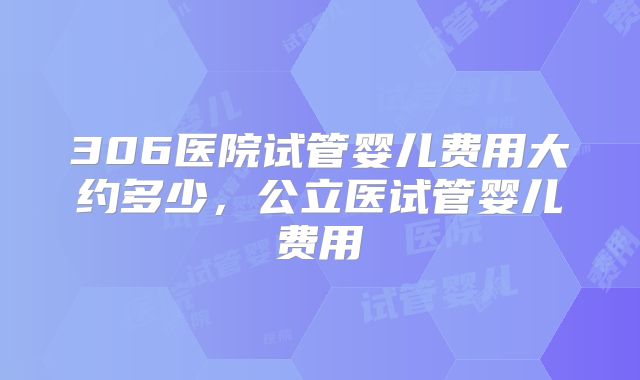 306医院试管婴儿费用大约多少，公立医试管婴儿费用
