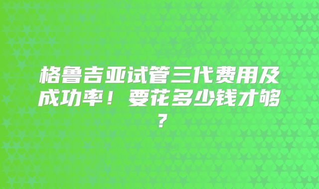 格鲁吉亚试管三代费用及成功率!要花多少钱才够?