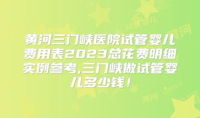 黄河三门峡医院试管婴儿费用表2023总花费明细实例参考,三门峡做试管婴儿多少钱!