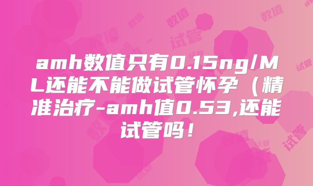 amh数值只有0.15ng/ML还能不能做试管怀孕(精准治疗-amh值0.53,还能试管吗!