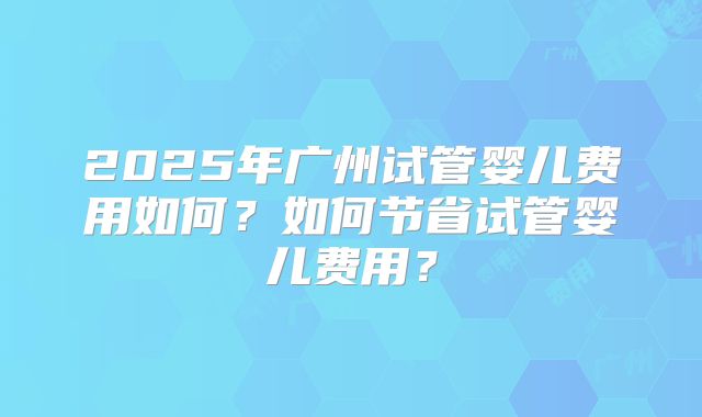 2025年广州试管婴儿费用如何？如何节省试管婴儿费用？
