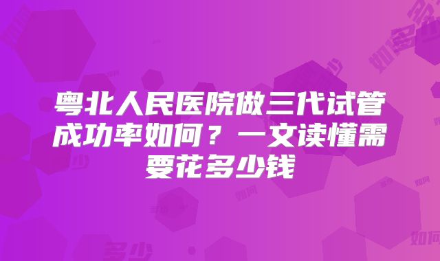 粤北人民医院做三代试管成功率如何？一文读懂需要花多少钱