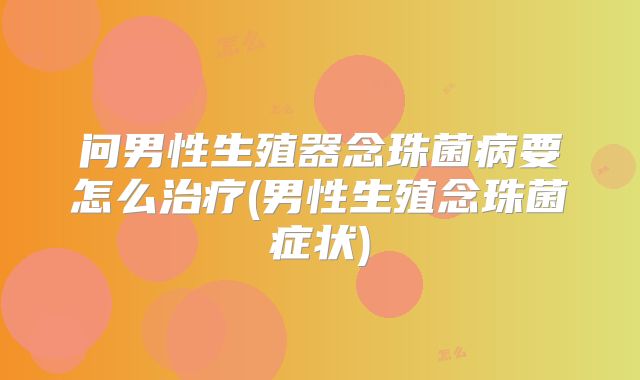 问男性生殖器念珠菌病要怎么治疗(男性生殖念珠菌症状)