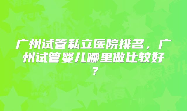 广州试管私立医院排名，广州试管婴儿哪里做比较好？