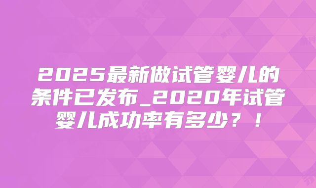 2025最新做试管婴儿的条件已发布_2020年试管婴儿成功率有多少？！