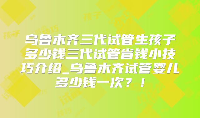 乌鲁木齐三代试管生孩子多少钱三代试管省钱小技巧介绍_乌鲁木齐试管婴儿多少钱一次?!