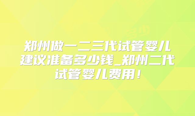 郑州做一二三代试管婴儿建议准备多少钱_郑州二代试管婴儿费用！
