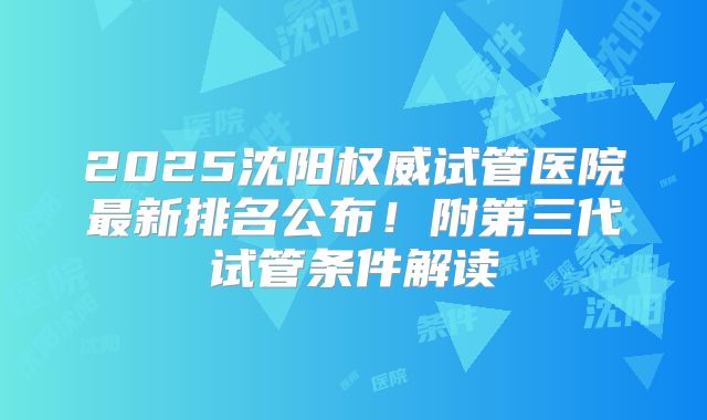 2025沈阳权威试管医院最新排名公布!附第三代试管条件解读