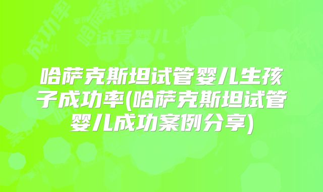 哈萨克斯坦试管婴儿生孩子成功率(哈萨克斯坦试管婴儿成功案例分享)