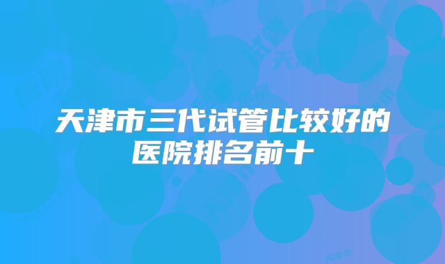 天津市三代试管比较好的医院排名前十