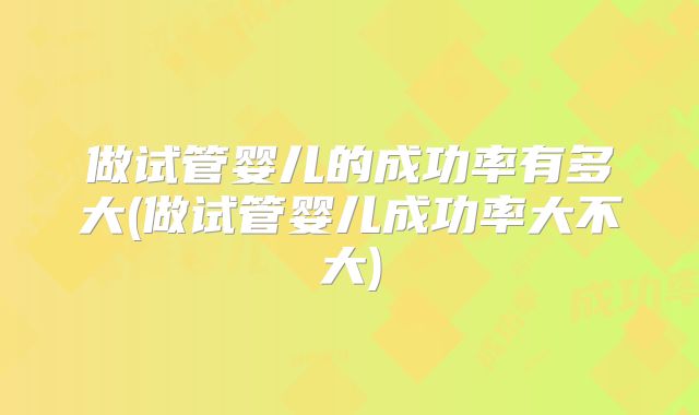 做试管婴儿的成功率有多大(做试管婴儿成功率大不大)