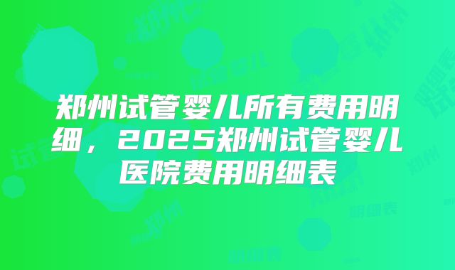 郑州试管婴儿所有费用明细，2025郑州试管婴儿医院费用明细表