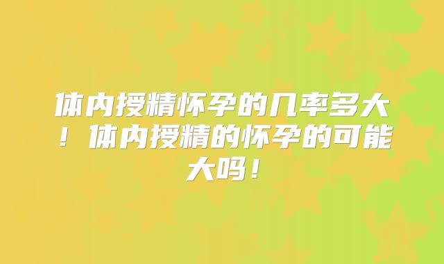 体内授精怀孕的几率多大！体内授精的怀孕的可能大吗！