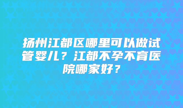 扬州江都区哪里可以做试管婴儿？江都不孕不育医院哪家好？