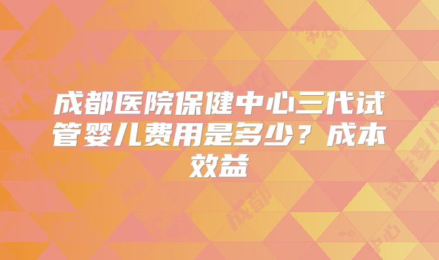 成都医院保健中心三代试管婴儿费用是多少？成本效益