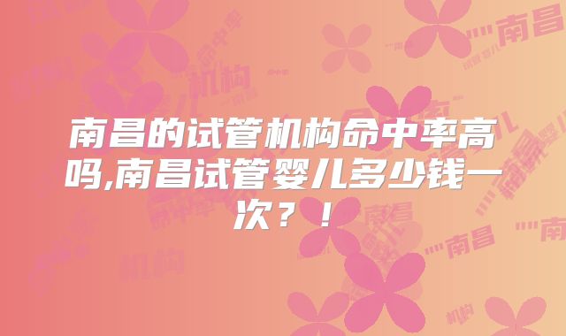 南昌的试管机构命中率高吗,南昌试管婴儿多少钱一次？！