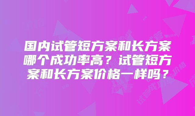 国内试管短方案和长方案哪个成功率高?试管短方案和长方案价格一样吗?