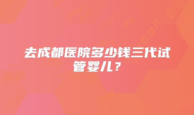 去成都医院多少钱三代试管婴儿?