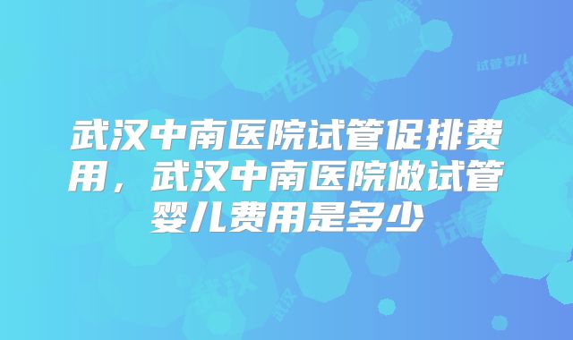 武汉中南医院试管促排费用，武汉中南医院做试管婴儿费用是多少