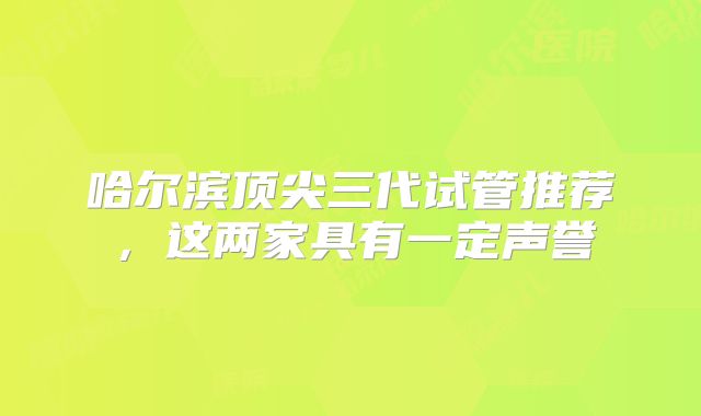 哈尔滨顶尖三代试管推荐,这两家具有一定声誉