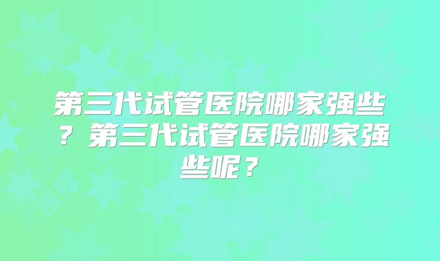 第三代试管医院哪家强些？第三代试管医院哪家强些呢？