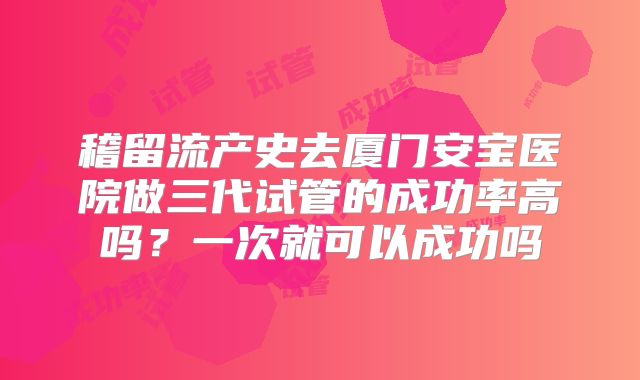 稽留流产史去厦门安宝医院做三代试管的成功率高吗?一次就可以成功吗