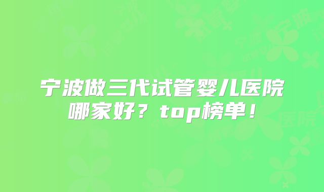 宁波做三代试管婴儿医院哪家好？top榜单！