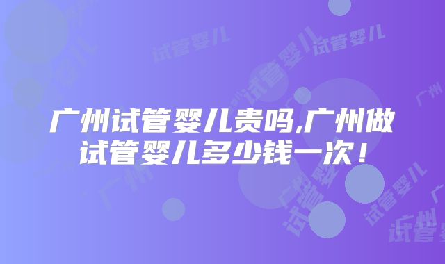 广州试管婴儿贵吗,广州做试管婴儿多少钱一次!