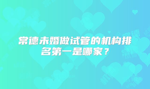 常德未婚做试管的机构排名第一是哪家?